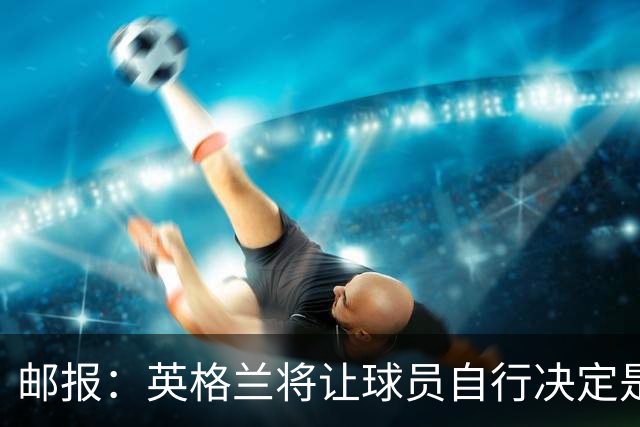 邮报：英格兰将让球员自行决定是否与托马斯握手，没专门跟球员谈